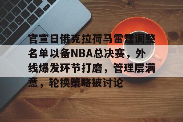 体育直播-关于官宣日俄克拉荷马雷霆调整名单以备NBA总决赛，外线爆发环节打磨，管理层满意，轮换策略被讨论的信息