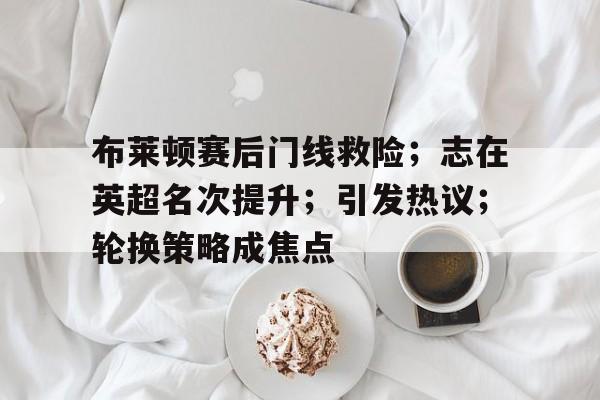 Jiuyou Sports-包含布莱顿赛后门线救险；志在英超名次提升；引发热议；轮换策略成焦点的词条