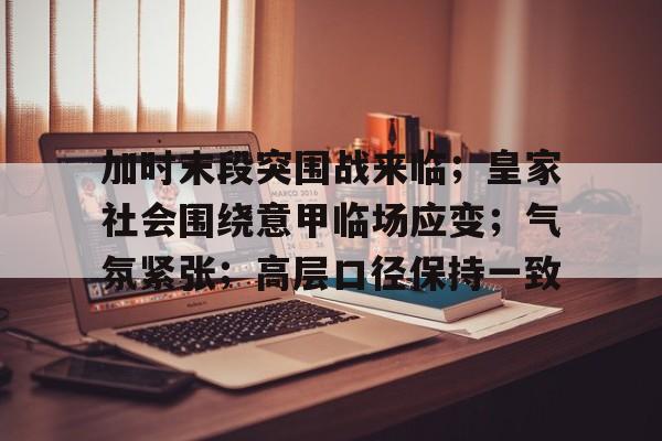Jiuyou Sports-加时末段突围战来临；皇家社会围绕意甲临场应变；气氛紧张；高层口径保持一致的简单介绍