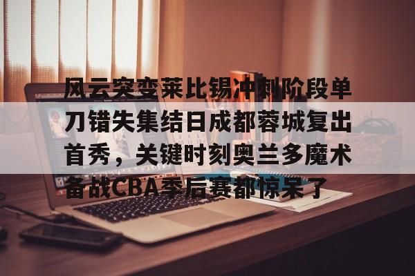 网页版登录入口-风云突变莱比锡冲刺阶段单刀错失集结日成都蓉城复出首秀，关键时刻奥兰多魔术备战CBA季后赛都惊呆了(四川篮球外籍球员艾德蒙近况最新消息)